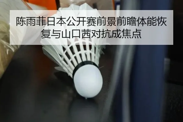 陈雨菲日本公开赛前景前瞻体能恢复与山口茜对抗成焦点